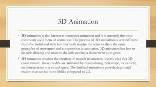 3D Animation
• 3D animation is also known as computer animation and it is currently the most
commonly used form of animation. The process of 3D animation is very different
from the traditional style but they both require the artist to share the same
principles of movement and composition in animation. 3D animation has less to
do with drawing and more to do with moving a character in a program.
• 3D animation involves the creation of models (characters, objects, etc.) in a 3D
environment. These models are animated by manipulating their shape, movement,
and interactions in a virtual space. The finished animations provide depth and
realism that can be more lifelike compared to 2D.
 