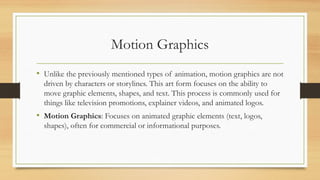 Motion Graphics
• Unlike the previously mentioned types of animation, motion graphics are not
driven by characters or storylines. This art form focuses on the ability to
move graphic elements, shapes, and text. This process is commonly used for
things like television promotions, explainer videos, and animated logos.
• Motion Graphics: Focuses on animated graphic elements (text, logos,
shapes), often for commercial or informational purposes.
 