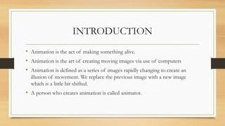 INTRODUCTION
• Animation is the act of making something alive.
• Animation is the art of creating moving images via use of computers
• Animation is defined as a series of images rapidly changing to create an
illusion of movement. We replace the previous image with a new image
which is a little bit shifted.
• A person who creates animation is called animator.
 