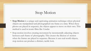 Stop Motion
• Stop Motion is a unique and captivating animation technique where physical
objects are manipulated and photographed one frame at a time. When these
photos are played in sequence, the objects appear to move on their own. This
method is used in iconic films like Coraline
• Stop motion involves creating movement by incrementally adjusting objects
between each frame of photography. This creates the illusion of motion
when the frames are played in sequence. Because it uses real-world objects,
stop motion can produce a distinct, tactile look.
 