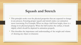 Squash and Stretch
• This principle works over the physical properties that are expected to change
in any process. Ensuring proper squash and stretch makes our animation
more convincing. For Example: When we drop a ball from height, there is a
change in its physical property. When the ball touches the surface, it bends
slightly which should be depicted in animation properly.
• This describes the importance and understanding of the weight and volume
of drawing any object or character.
 