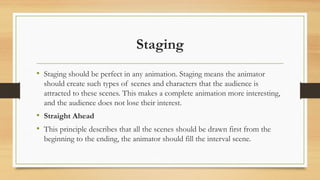 Staging
• Staging should be perfect in any animation. Staging means the animator
should create such types of scenes and characters that the audience is
attracted to these scenes. This makes a complete animation more interesting,
and the audience does not lose their interest.
• Straight Ahead
• This principle describes that all the scenes should be drawn first from the
beginning to the ending, the animator should fill the interval scene.
 