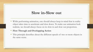 Slow in-Slow out
• While performing animation, one should always keep in mind that in reality
object takes time to accelerate and slow down. To make our animation look
realistic, we should always focus on its slow in and slow out proportion.
• Flow Through and Overlapping Action
• This principle describes about the different speeds of two or more objects in
the same scene.
 