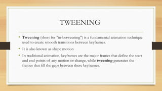 TWEENING
• Tweening (short for "in-betweening") is a fundamental animation technique
used to create smooth transitions between keyframes.
• It is also known as shape motion
• In traditional animation, keyframes are the major frames that define the start
and end points of any motion or change, while tweening generates the
frames that fill the gaps between these keyframes.
 