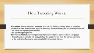 How Tweening Works:
•Keyframes: In any animation sequence, you start by defining the key poses or important
•moments in time. For example, if you're animating a ball bouncing, you'd create keyframes for:
•The ball at the highest point in the air.
•The ball hitting the ground.
•In-between Frames: Tweening creates the transition frames between these key poses.
• The software or animator will calculate how the object moves from the starting keyframe
• to the ending keyframe and automatically fill in the middle frames.
 