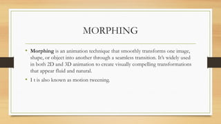 MORPHING
• Morphing is an animation technique that smoothly transforms one image,
shape, or object into another through a seamless transition. It’s widely used
in both 2D and 3D animation to create visually compelling transformations
that appear fluid and natural.
• I t is also known as motion tweening.
 