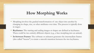 How Morphing Works
• Morphing involves the gradual transformation of one object into another by
changing its shape, size, or other attributes over time. The process is typically done
in stages:
• Keyframes: The starting and ending images or shapes are defined as keyframes.
These could be two entirely different objects (e.g., a face morphing into an animal).
• In-between Frames: The software or animator generates the intermediate frames
(also called "tweens") to create a smooth transition between the two keyframes.
 