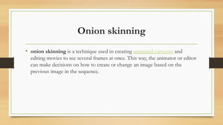 Onion skinning
• onion skinning is a technique used in creating animated cartoons and
editing movies to see several frames at once. This way, the animator or editor
can make decisions on how to create or change an image based on the
previous image in the sequence.
 