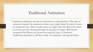 Traditional Animation
• Traditional animation can also be referred to as cell animation. This type of
animation requires the animator to draw every single frame by hand to create
an animated scene. This is usually done on a light table that allows the artists
to see the previous drawing through the top layer of paper. Well-known
companies like Disney are known for using this type of animation.
Traditional animation is still done today on computers with special tablets.
 