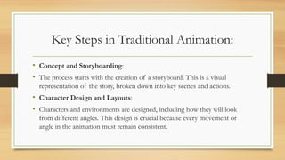 Key Steps in Traditional Animation:
• Concept and Storyboarding:
• The process starts with the creation of a storyboard. This is a visual
representation of the story, broken down into key scenes and actions.
• Character Design and Layouts:
• Characters and environments are designed, including how they will look
from different angles. This design is crucial because every movement or
angle in the animation must remain consistent.
 