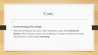 Cont..
• .
• In-betweening (Tweening):
• After the keyframes are done, other animators create the in-between
frames. These frames connect the keyframes to create smooth movement.
This process is often called tweening.
 