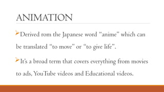 ANIMATION
Derived rom the Japanese word “anime” which can
be translated “to move” or “to give life”.
It’s a broad term that covers everything from movies
to ads,YouTube videos and Educational videos.
 