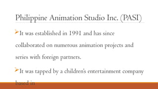 Philippine Animation Studio Inc. (PASI)
It was established in 1991 and has since
collaborated on numerous animation projects and
series with foreign partners.
It was tapped by a children’s entertainment company
based in
 