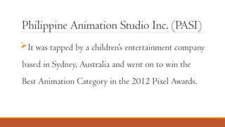 Philippine Animation Studio Inc. (PASI)
It was tapped by a children’s entertainment company
based in Sydney, Australia and went on to win the
Best Animation Category in the 2012 Pixel Awards.
 