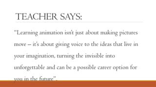 TEACHER SAYS:
“Learning animation isn’t just about making pictures
move – it’s about giving voice to the ideas that live in
your imagination, turning the invisible into
unforgettable and can be a possible career option for
you in the future”.
 