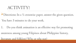 ACTIVITY!
Directions: In a ½ crosswise paper, answer the given question.
You have 5 minutes to do your work.
1. Do you think animation is an effective way for promoting
awareness among young Filipinos about Philippine history,
literature and folklore?Why or why not?
 