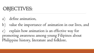 OBJECTIVES:
a) define animation,
b) value the importance of animation in our lives, and
c) explain how animation is an effective way for
promoting awareness among young Filipinos about
Philippine history, literature and folklore.
 