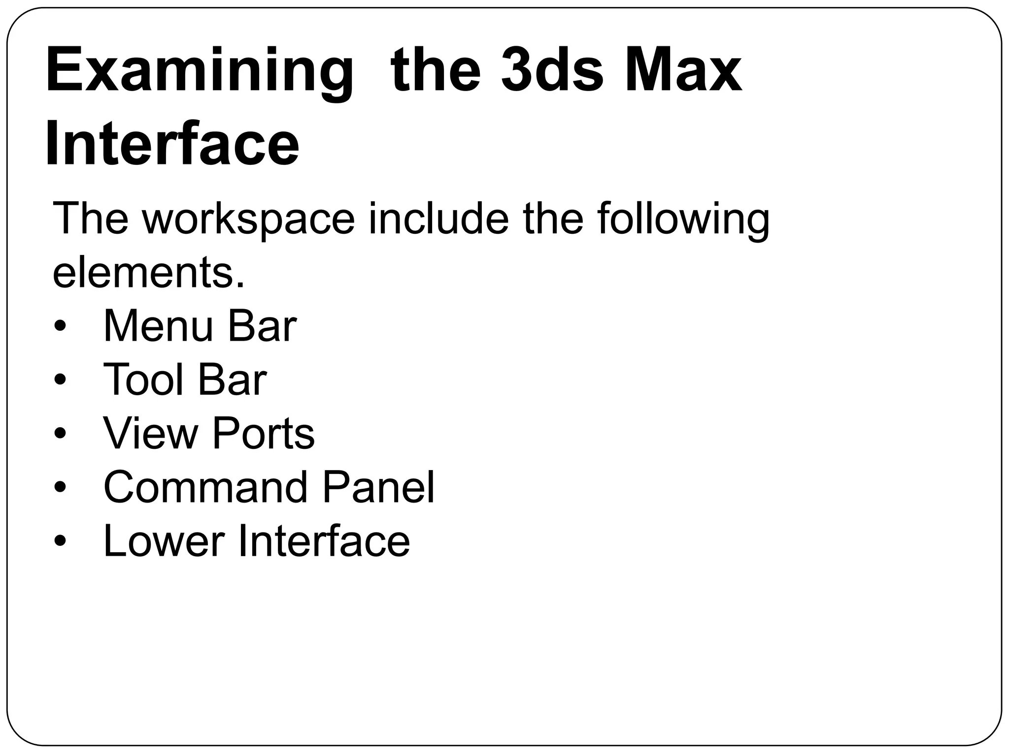 Examining the 3ds Max
Interface
The workspace include the following
elements.
• Menu Bar
• Tool Bar
• View Ports
• Command Panel
• Lower Interface

 
