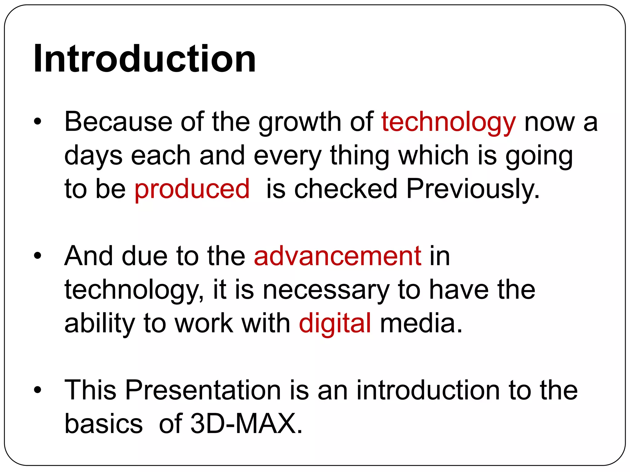 Introduction
• Because of the growth of technology now a
days each and every thing which is going
to be produced is checked Previously.
• And due to the advancement in
technology, it is necessary to have the
ability to work with digital media.
• This Presentation is an introduction to the
basics of 3D-MAX.

 