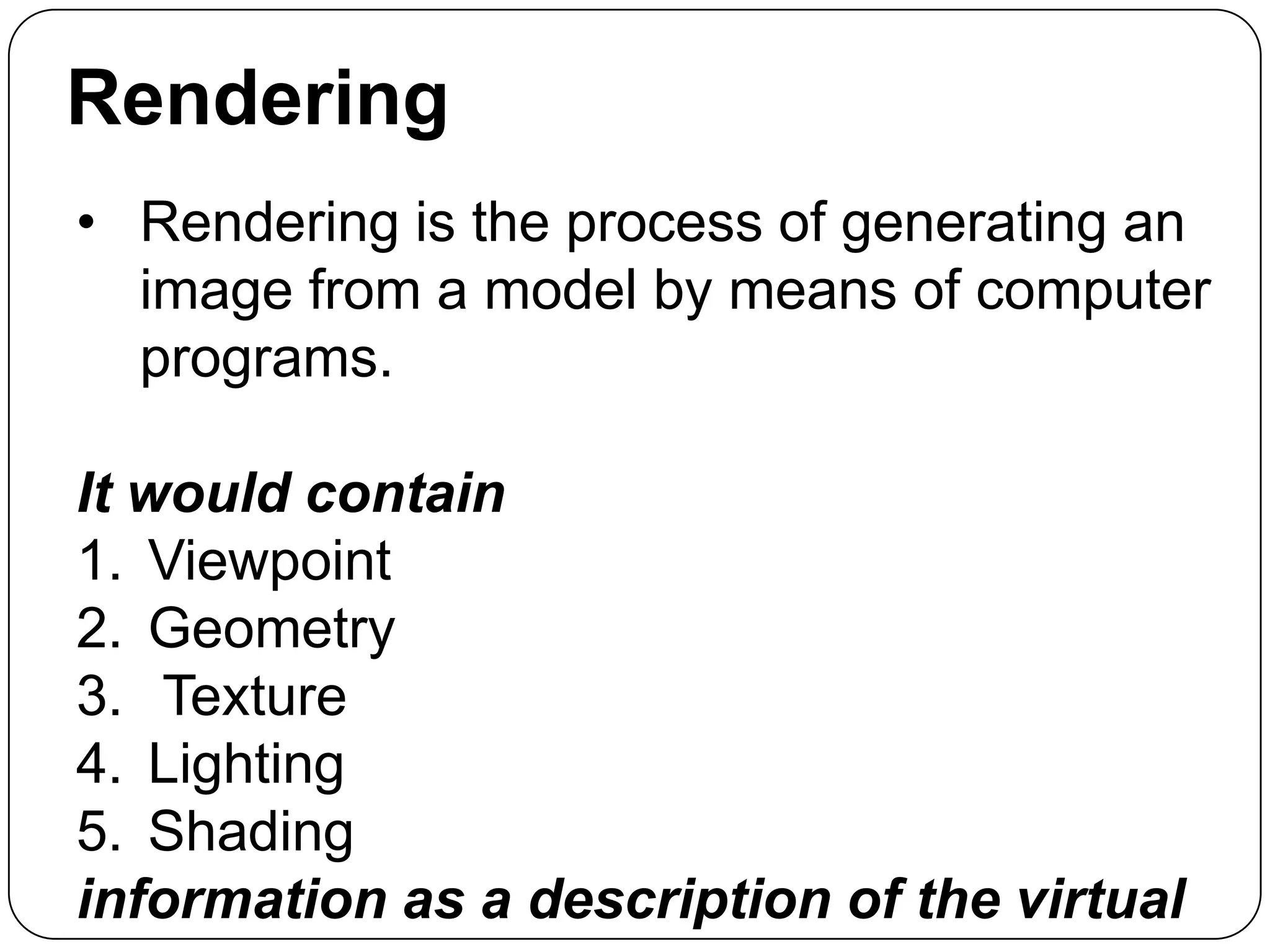 Rendering
• Rendering is the process of generating an
image from a model by means of computer
programs.
It would contain
1. Viewpoint
2. Geometry
3. Texture
4. Lighting
5. Shading
information as a description of the virtual

 