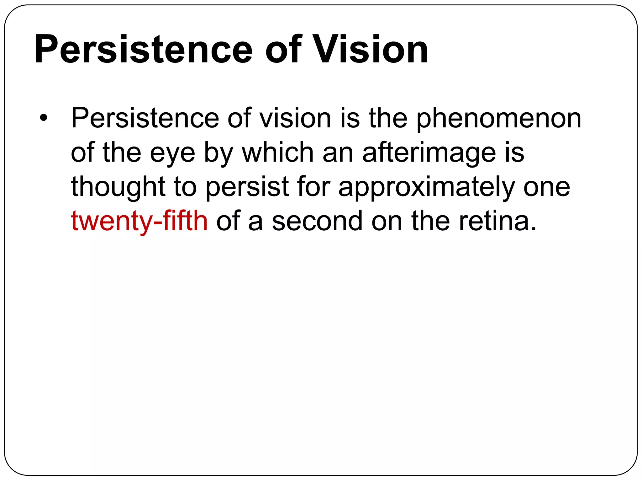 Persistence of Vision
• Persistence of vision is the phenomenon
of the eye by which an afterimage is
thought to persist for approximately one
twenty-fifth of a second on the retina.

 