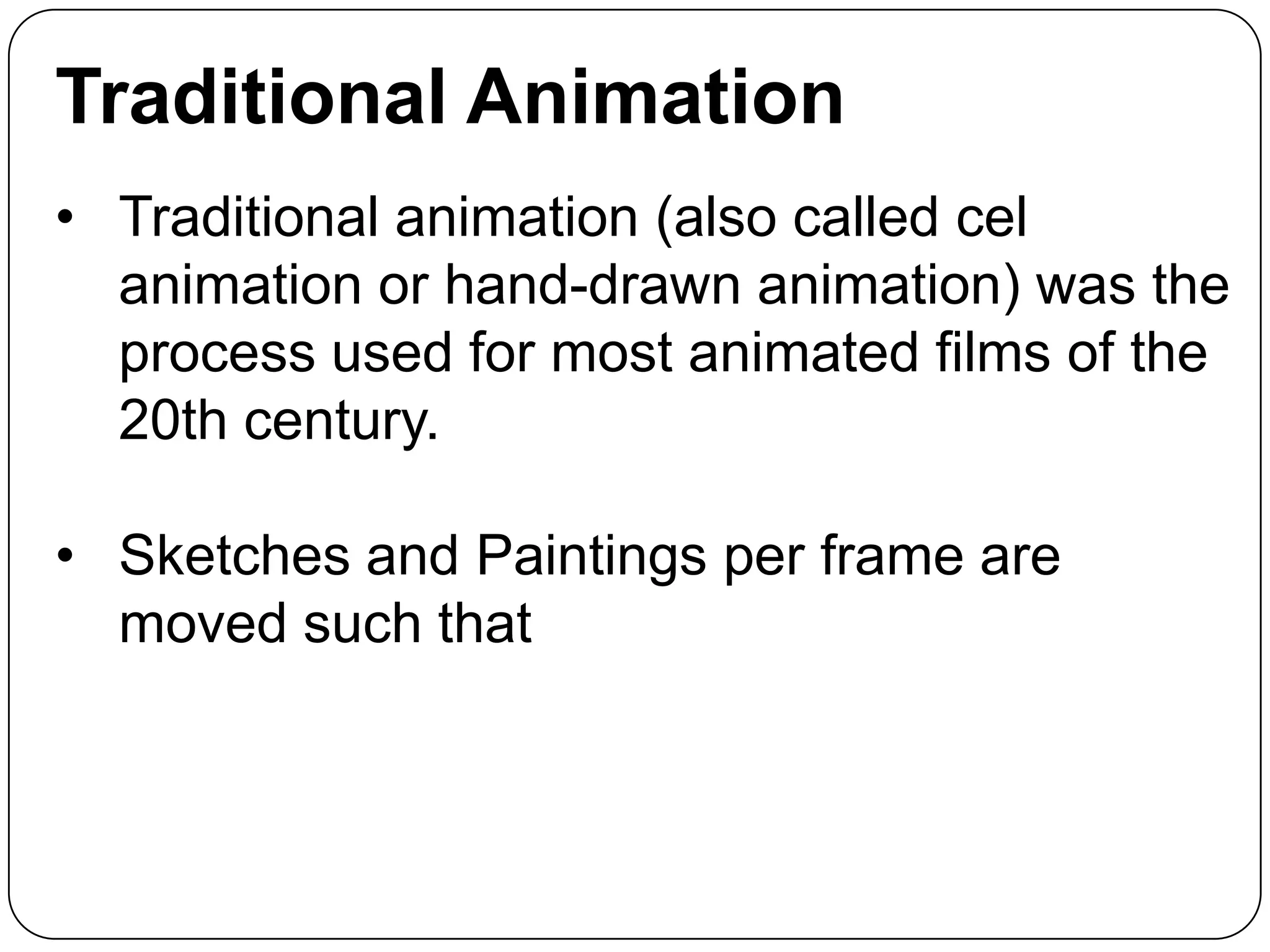 Traditional Animation
• Traditional animation (also called cel
animation or hand-drawn animation) was the
process used for most animated films of the
20th century.
• Sketches and Paintings per frame are
moved such that

 