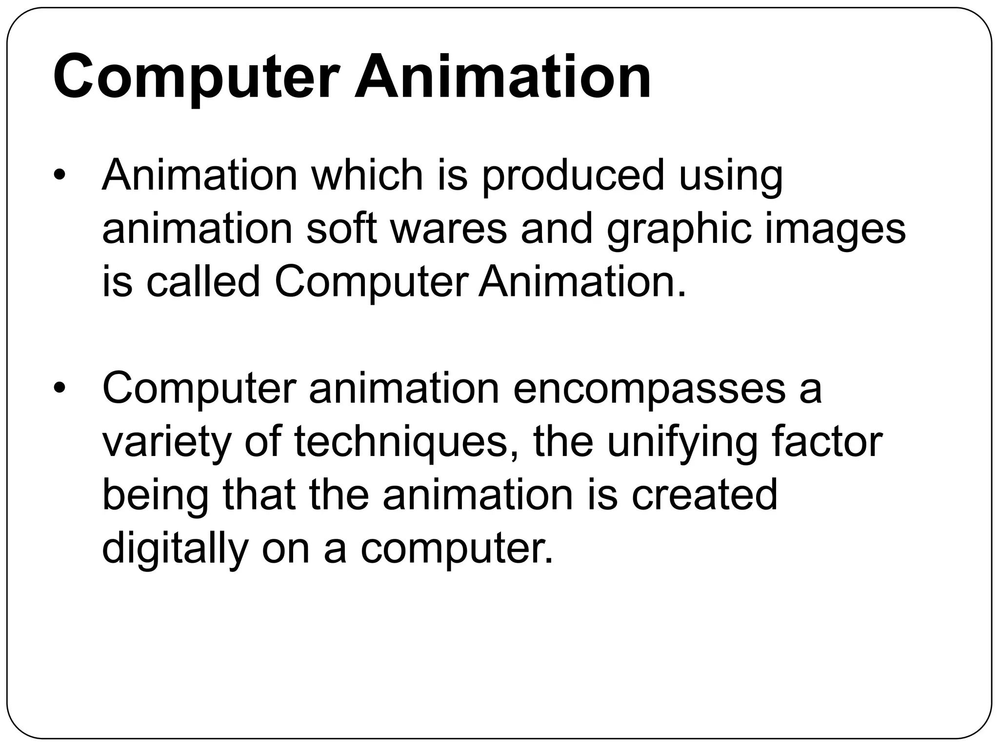 Computer Animation
• Animation which is produced using
animation soft wares and graphic images
is called Computer Animation.
• Computer animation encompasses a
variety of techniques, the unifying factor
being that the animation is created
digitally on a computer.

 