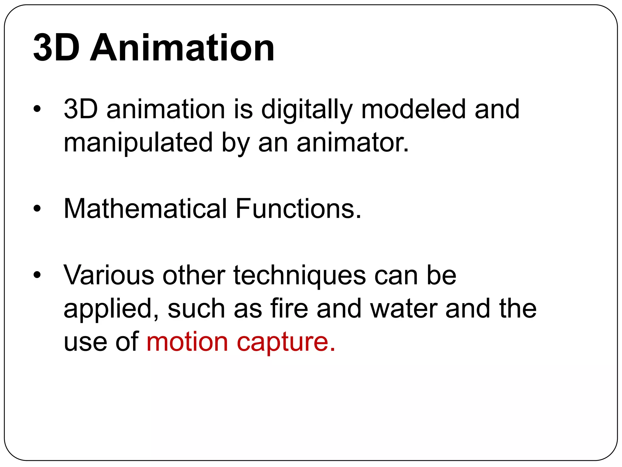 3D Animation
• 3D animation is digitally modeled and
manipulated by an animator.
• Mathematical Functions.

• Various other techniques can be
applied, such as fire and water and the
use of motion capture.

 