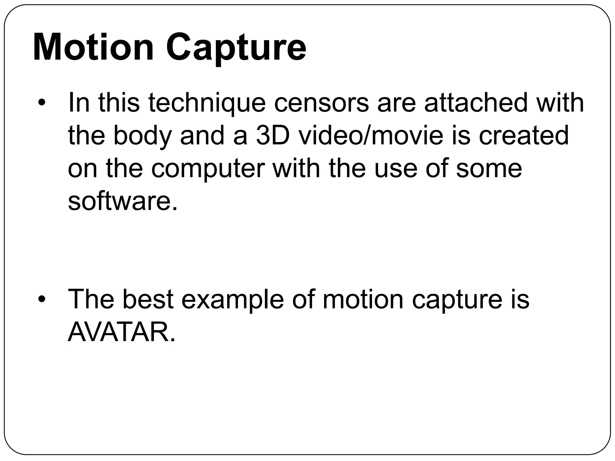 Motion Capture
• In this technique censors are attached with
the body and a 3D video/movie is created
on the computer with the use of some
software.
• The best example of motion capture is
AVATAR.

 