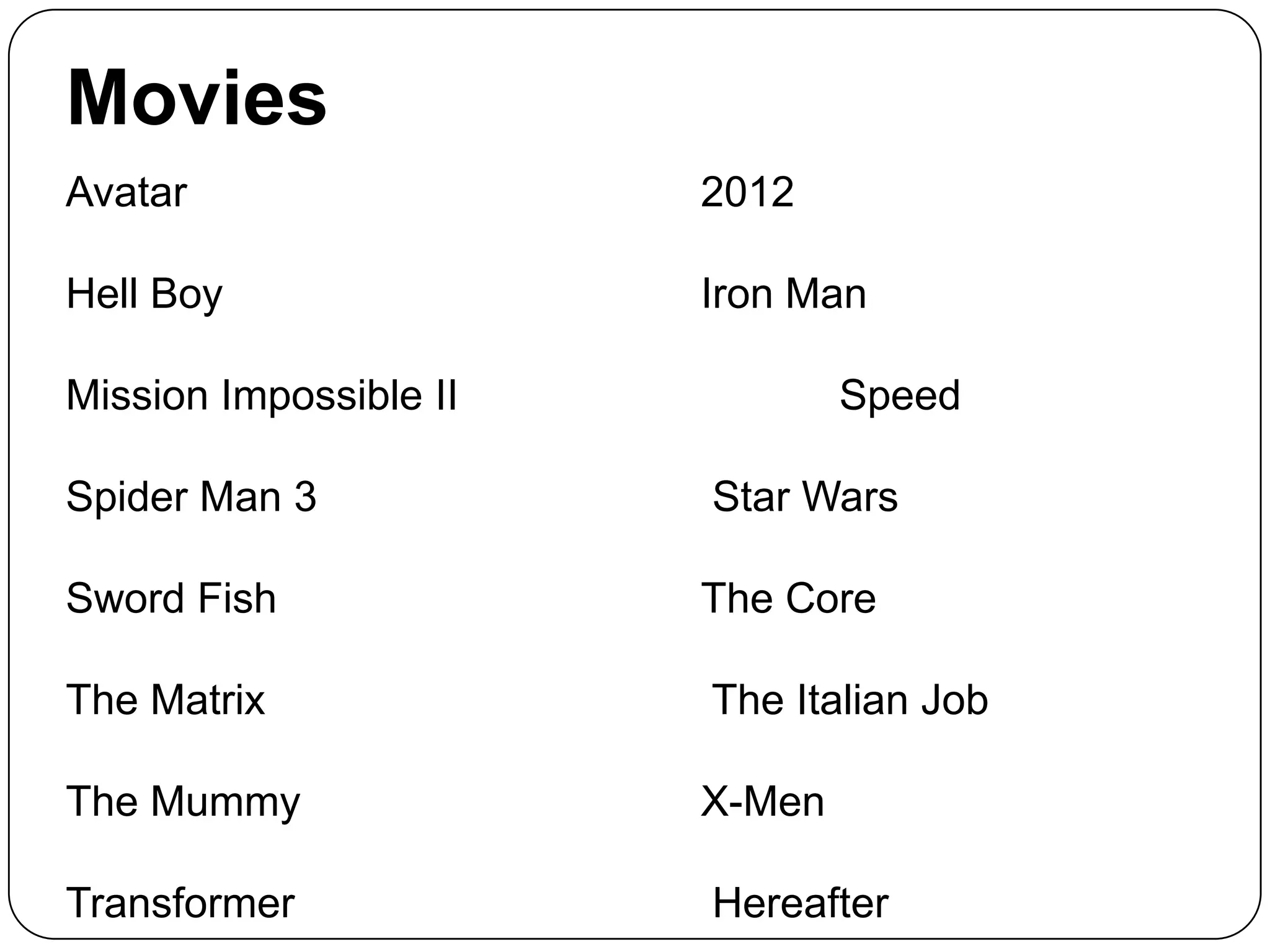 Movies
Avatar

2012

Hell Boy

Iron Man

Mission Impossible II

Speed

Spider Man 3

Star Wars

Sword Fish

The Core

The Matrix

The Italian Job

The Mummy

X-Men

Transformer

Hereafter

 