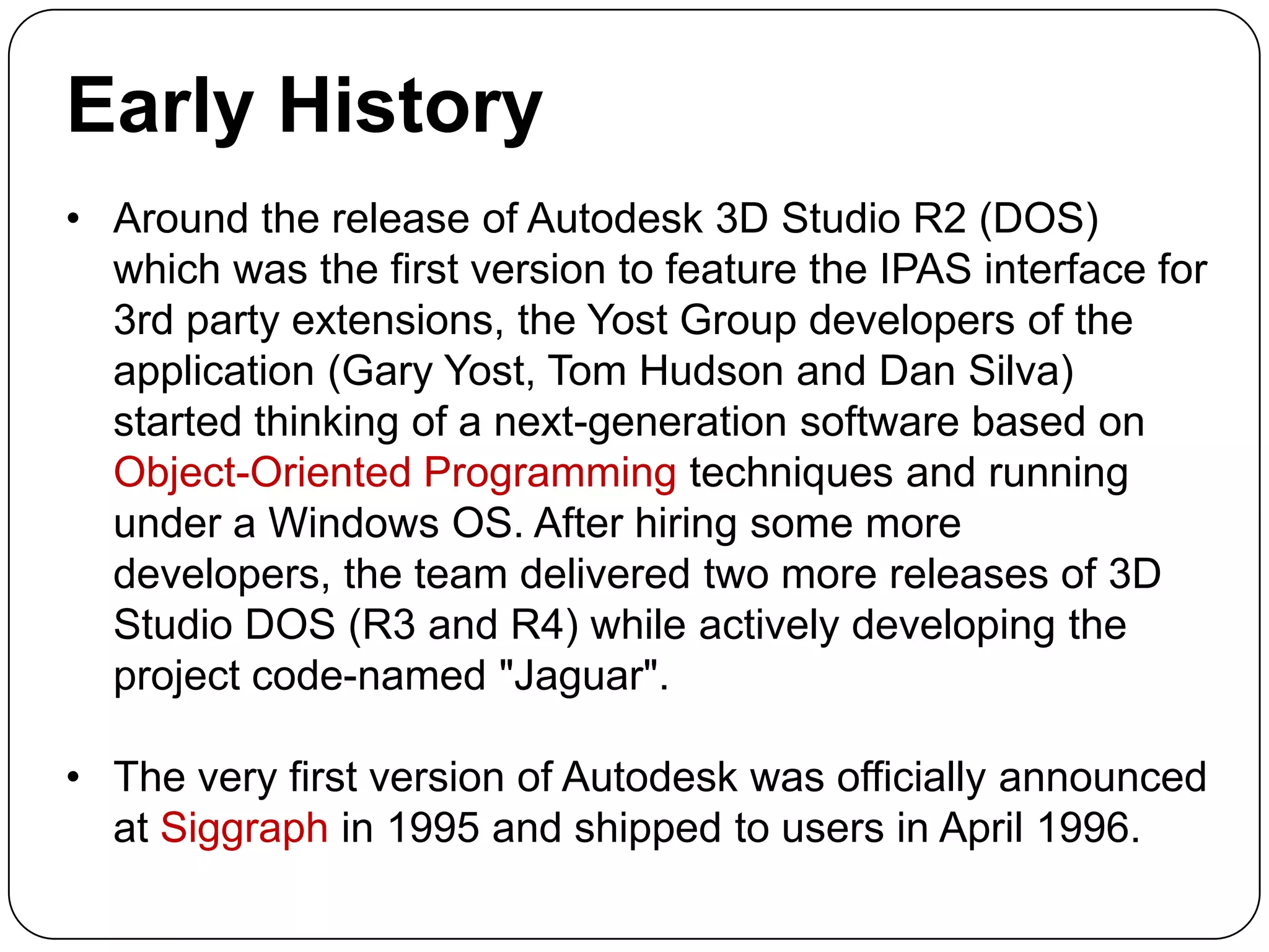 Early History
• Around the release of Autodesk 3D Studio R2 (DOS)
which was the first version to feature the IPAS interface for
3rd party extensions, the Yost Group developers of the
application (Gary Yost, Tom Hudson and Dan Silva)
started thinking of a next-generation software based on
Object-Oriented Programming techniques and running
under a Windows OS. After hiring some more
developers, the team delivered two more releases of 3D
Studio DOS (R3 and R4) while actively developing the
project code-named "Jaguar".

• The very first version of Autodesk was officially announced
at Siggraph in 1995 and shipped to users in April 1996.

 