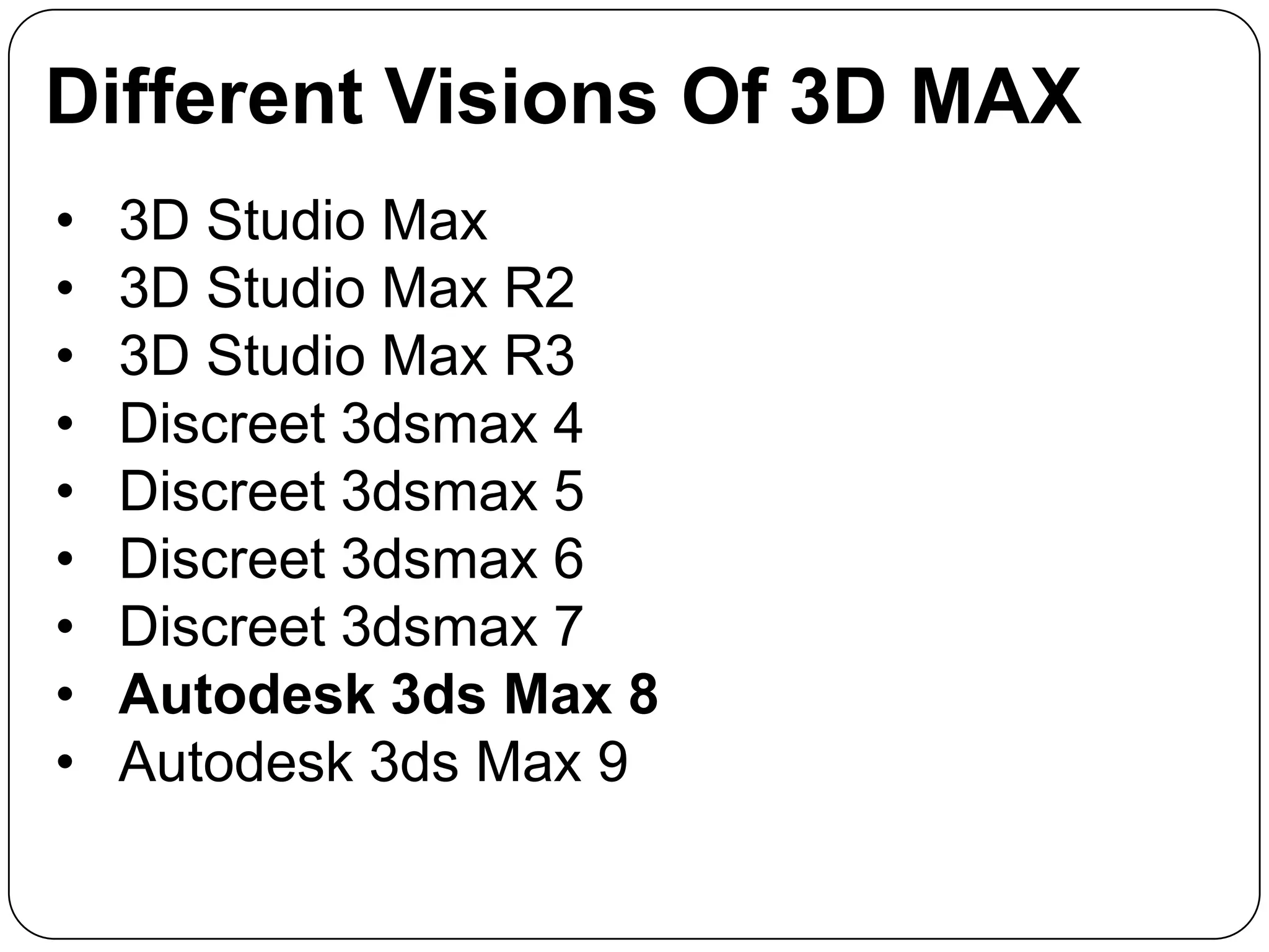 Different Visions Of 3D MAX
•
•
•
•
•
•
•
•
•

3D Studio Max
3D Studio Max R2
3D Studio Max R3
Discreet 3dsmax 4
Discreet 3dsmax 5
Discreet 3dsmax 6
Discreet 3dsmax 7
Autodesk 3ds Max 8
Autodesk 3ds Max 9

 