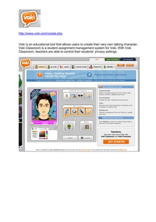 http://www.voki.com/create.php
Voki is an educational tool that allows users to create their very own talking character.
Voki Classroom is a student assignment management system for Voki. With Voki
Classroom, teachers are able to control their students’ privacy settings.
 