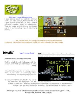 http://www.zimmertwins.com/about
I also learned about the software Zimmer
Twins, and after using it, I realized that it is
a good starting point and can play a role in
improving students’ levels of engagement.
They can create a movie from a storyboard,
and it is an interesting way of maximizing
learning.
The Zimmer Twins is a site devoted to kids and creative storytelling
the Zimmer Twins has invited children to create and share their own animated stories.
http://www.wordle.net
Important one it’s good for brainstorming
Could be a bank of words , link many words that
associate to the fields you interesting in or some
thing
I found Wordle very useful for building students’
skills in the areas of identifying ideas,
brainstorming, and improving language skills.
Overall, I found the workshop for day one to
be both useful and enjoyable. I had the
chance to learn about a variety of programs and increased my knowledge. It also was useful
because I learned about innovative technology that will assist me in my future work.
The images you create with Wordle are yours to use in any way you choose. You may print T-Shirts,
business cards, brochures, what have you.
 