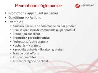 Promotions règle panier
 Promotion s’appliquant au panier
 Conditions => Actions
 Exemple :
• Cadeaux par seuil de commande ou par produit
• Remises par seuil de commande ou par produit
• Promotion par client
• Promotion par code remise
• "Achetez 1, l'autre gratuit«
• X achetés = Y gratuits
• X produits achetés = livraison gratuite
• Frais de port offerts
• Prix par quantités
• Prix par catégorie de client
 