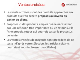 Ventes croisées
 Les ventes croisées sont des produits apparentés aux
produits que l’on achète proposés au niveau du
panier du client.
 Proposer ici des produits simples qui ne nécessitent
pas une réflexion trop importante ou un retour sur la
fiche produit, retour qui pourrait casser le processus
de vente.
 Les ventes croisées de magento sont précédées de ce
texte : d’après votre sélection, les articles suivants
pourraient vous intéresser (modifiable)
 