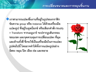 การเปลี่ยนขนาดและการหมุนชิ้นงาน


เราสามารถแปลงชินงานที่อยู่ในรู ปของกราฟิ ก
                      ้
 ข้ อความ group หรื อ Instance ได้ ด้วยเครื่ องมือ
 แปลงรู ป ที่อยู่ในทูลบ็อกซ์ หรื อเลือกคาสั่ง Modify
 > Transform จากเมนูบาร์ จะปรากฏเส้ นกรอบ
 ขอบเขต และจุดควบคุมการเปลี่ยนแปลง ที่มุม
 และด้ านทังสี่ ซึ่งจะใช้ เป็ นเครื่ องมือในการแปลง
              ้
 รู ปต่ อไปนี ้ โดยอาจทาได้ ทังการแปลงรู ปอย่ าง
                                ้
 อิสระ หมุน ปิ ด เอียง ย่ อ และขยาย
 