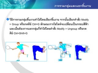การรวมกลุ่มและแยกชิ้นงาน


วิธีการรวมกลุ่มชินงานทาได้ โดยเลือกชินงาน จากนันเลือกคาสั่ง Modify
                   ้                  ้            ้
 > Group หรื อกดคีย์ Ctrl+G ลักษณะการไฮไลท์ จะเปลี่ยนเป็ นกรอบสีฟา ้
 และเมื่อต้ องการแยกกลุ่มก็ทาได้ โดยคาสั่ง Modify > Ungroup หรื อกด
 คีย์ Ctrl+Shift+G
 