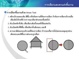 การเลือกและตกแต่ งชิ้นงาน

การเลือกชินงานด้ วย Arrow Tool
           ้
   1. คลิกบริเวณของเส้ น สีพน หรือข้ อความที่ต้องการเลือก ถ้ าต้ องการเลือกบริเวณอื่น
                                ื้
      เพิ่มเติมให้ กดคีย์ Shift ขณะเลือกส่ วนของอื่นต่ อไป
   2. ดับเบิลคลิกที่เส้ น เพื่อเลือกเส้ นทังหมดที่เชื่อมต่ อกัน
                                           ้
   3. ดับเบิลคลิกที่สีพน เพื่อเลือกทังเส้ นขอบ และสี
                         ื้             ้
   4. ลากเมาส์ ล้อมรอบบริเวณที่ต้องการเลือก ถ้ ากรอบที่ลากนันไม่ ครอบคลุมทุกส่ วน
                                                                ้
      เส้ นขอบและสีพนบางส่ วนจะถูกเลือก
                         ื้
 