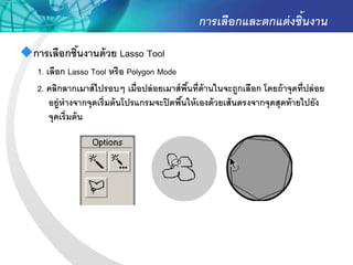 การเลือกและตกแต่ งชิ้นงาน
การเลือกชินงานด้ วย Lasso Tool
           ้
   1. เลือก Lasso Tool หรือ Polygon Mode
   2. คลิกลากเมาส์ ไปรอบๆ เมื่อปล่ อยเมาส์ พนที่ด้านในจะถูกเลือก โดยถ้ าจุดที่ปล่ อย
                                               ื้
       อยู่ห่างจากจุดเริ่มต้ นโปรแกรมจะปิ ดพืนให้ เองด้ วยเส้ นตรงจากจุดสุดท้ ายไปยัง
                                             ้
       จุดเริ่มต้ น
 