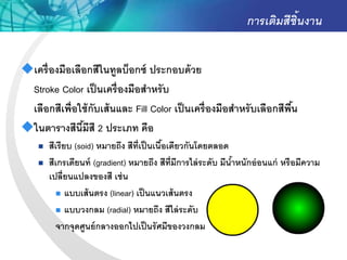 การเติมสีชิ้นงาน


เครื่ องมือเลือกสีในทูลบ็อกซ์ ประกอบด้ วย
 Stroke Color เป็ นเครื่ องมือสาหรั บ
 เลือกสีเพื่อใช้ กับเส้ นและ Fill Color เป็ นเครื่ องมือสาหรั บเลือกสีพน
                                                                       ื้
ในตารางสีนีมีสี 2 ประเภท คือ
               ้
       สีเรียบ (soid) หมายถึง สีท่ เป็ นเนือเดียวกันโดยตลอด
                                    ี       ้
       สีเกรเดียนท์ (gradient) หมายถึง สีท่ มีการไล่ ระดับ มีนาหนักอ่ อนแก่ หรือมีความ
                                              ี                ้
        เปลี่ยนแปลงของสี เช่ น
           แบบเส้ นตรง (linear) เป็ นแนวเส้ นตรง

           แบบวงกลม (radial) หมายถึง สีไล่ ระดับ

          จากจุดศูนย์ กลางออกไปเป็ นรั ศมีของวงกลม
 