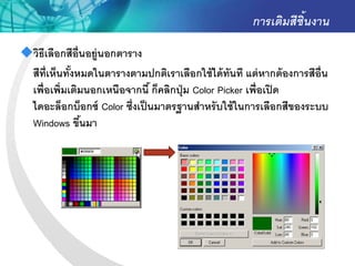การเติมสีชิ้นงาน
วิธีเลือกสีอ่ ืนอยู่นอกตาราง
 สีท่ ีเห็นทังหมดในตารางตามปกติเราเลือกใช้ ได้ ทันที แต่ หากต้ องการสีอ่ ืน
             ้
 เพื่อเพิ่มเติมนอกเหนือจากนี ้ ก็คลิกปุ่ ม Color Picker เพื่อเปิ ด
 ไดอะล็อกบ็อกซ์ Color ซึ่งเป็ นมาตรฐานสาหรั บใช้ ในการเลือกสีของระบบ
 Windows ขึนมา  ้
 