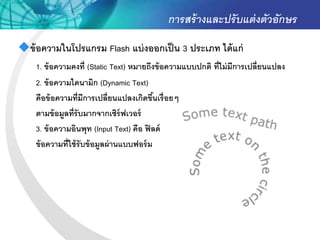การสร้ างและปรั บแต่ งตัวอักษร
ข้ อความในโปรแกรม Flash แบ่ งออกเป็ น 3 ประเภท ได้ แก่
    1. ข้ อความคงที่ (Static Text) หมายถึงข้ อความแบบปกติ ที่ไม่ มีการเปลี่ยนแปลง
    2. ข้ อความไดนามิก (Dynamic Text)
    คือข้ อความที่มีการเปลี่ยนแปลงเกิดขึนเรื่อยๆ
                                            ้
    ตามข้ อมูลที่รับมากจากเซิร์ฟเวอร์
    3. ข้ อความอินพุท (Input Text) คือ ฟิ ลด์
    ข้ อความที่ใช้ รับข้ อมูลผ่ านแบบฟอร์ ม
 