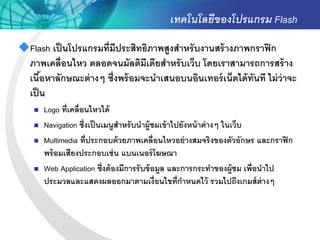 เทคโนโลยีของโปรแกรม Flash
Flash เป็ นโปรแกรมที่มีประสิทธิภาพสูงสาหรั บงานสร้ างภาพกราฟิ ก
 ภาพเคลื่อนไหว ตลอดจนมัลติมีเดียสาหรั บเว็บ โดยเราสามารถการสร้ าง
 เนือหาลักษณะต่ างๆ ซึ่งพร้ อมจะนาเสนอบนอินเทอร์ เน็ตได้ ทันที ไม่ ว่าจะ
     ้
 เป็ น
       Logo ที่เคลื่อนไหวได้
       Navigation ซึ่งเป็ นเมนูสาหรั บนาผู้ชมเข้ าไปยังหน้ าต่ างๆ ในเว็บ
       Multimedia ที่ประกอบด้ วยภาพเคลื่อนไหวอย่ างสมจริงของตัวอักษร และกราฟิ ก
        พร้ อมเสียงประกอบเช่ น แบนเนอร์ โฆษณา
       Web Application ซึ่งต้ องมีการรับข้ อมูล และการกระทาของผู้ชม เพื่อนาไป
        ประมวลและแสดงผลออกมาตามเงื่อนไขที่กาหนดไว้ รวมไปถึงเกมส์ ต่างๆ
 