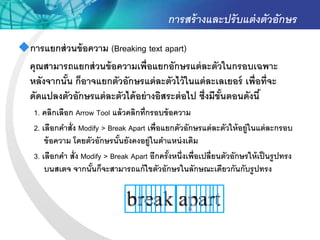 การสร้ างและปรั บแต่ งตัวอักษร
การแยกส่ วนข้ อความ (Breaking text apart)
 คุณสามารถแยกส่ วนข้ อความเพื่อแยกอักษรแต่ ละตัวในกรอบเฉพาะ
 หลังจากนัน ก็อาจแยกตัวอักษรแต่ ละตัวไว้ ในแต่ ละเลเยอร์ เพื่อที่จะ
          ้
 ดัดแปลงตัวอักษรแต่ ละตัวได้ อย่ างอิสระต่ อไป ซึ่งมีขันตอนดังนี ้
                                                       ้
    1. คลิกเลือก Arrow Tool แล้ วคลิกที่กรอบข้ อความ
    2. เลือกคาสั่ง Modify > Break Apart เพื่อแยกตัวอักษรแต่ ละตัวให้ อยู่ในแต่ ละกรอบ
        ข้ อความ โดยตัวอักษรนันยังคงอยู่ในตาแหน่ งเดิม
                               ้
    3. เลือกคา สั่ง Modify > Break Apart อีกครังหนึ่งเพื่อเปลี่ยนตัวอักษรให้ เป็ นรูปทรง
                                               ้
        บนสเตจ จากนันก็จะสามารถแก้ ไขตัวอักษรในลักษณะเดียวกันกับรู ปทรง
                      ้
 