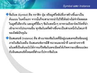 Symbol และ Instance
ซิมโบล (Symbol) คือ กราฟิ ก ปุ่ ม หรื อมูฟวี่คลิปที่เราสร้ างขึนมาเป็ น
                                                                ้
 ต้ นแบบ ในครั งแรก จากนันก็จะสามารถนาไปใช้ ได้ อย่ างไม่ จากัดตลอด
                 ้          ้
 ในมูฟวี่เดียวกัน และมูฟวี่อ่ ืนๆ ซิมโบลหนึ่งๆ อาจรวมถึงอาร์ ตเวิร์คที่นา
 เข้ ามาจากโปรแกรมอื่น ทุกซิมโบลที่สร้ างขึนจะเป็ นส่ วนหนึ่งในไลบรารี
                                              ้
 ของไฟล์ ปัจจุบัน
อินสแตนซ์ (Instance) คือ สาเนาของซิมโบลที่มีอยู่บนสเตจหรื อซ้ อนอยู่
 ภายในซิมโบลอื่น อินสแตนซ์ อาจมีสี ขนาดและหน้ าที่ แตกต่ างจากซิ
 มโบลที่เป็ นต้ นฉบับได้ การแก้ ไขซิมโบลจะมีผลให้ เกิดความเปลี่ยนแปลง
 กับอินสแตนซ์ ทังหมดที่สาเนาไปจากซิมโบล
                   ้
 