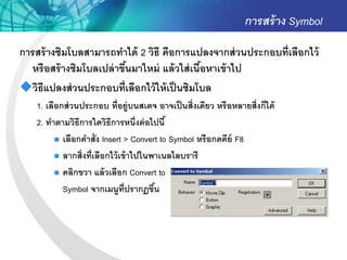 การสร้ าง Symbol
การสร้ างซิมโบลสามารถทาได้ 2 วิธี คือการแปลงจากส่ วนประกอบที่เลือกไว้
  หรื อสร้ างซิมโบลเปล่ าขึนมาใหม่ แล้ วใส่ เนือหาเข้ าไป
                           ้                   ้
วิธีแปลงส่ วนประกอบที่เลือกไว้ ให้ เป็ นซิมโบล
    1. เลือกส่ วนประกอบ ที่อยู่บนสเตจ อาจเป็ นสิ่งเดียว หรื อหลายสิ่งก็ได้
    2. ทาตามวิธีการใดวิธีการหนึ่งต่ อไปนี ้
           เลือกคาสั่ง Insert > Convert to Symbol หรื อกดคีย์ F8

           ลากสิ่งที่เลือกไว้ เข้ าไปในพาเนลไลบรารี

           คลิกขวา แล้ วเลือก Convert to

            Symbol จากเมนูท่ ปรากฏขึน
                                 ี       ้
 