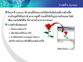 การสร้ าง Symbol
ไลบรารี (Library) คือ ส่ วนที่โปรแกรมใช้ จัดเก็บซิมโบลที่เราสร้ างขึน
                                                                     ้
 ภายในมูฟวี่หรื อนาเข้ ามาจากมูฟวี่ รวมทังใช้ เก็บรู ปภาพบิทแมพ ไฟล์
                                           ้
 เสียง และไฟล์ วดีโอ ที่เรานาเข้ ามาจากภายนอก
                 ิ
การสร้ างอินสแตนซ์
    1. เปิ ดพาเนลไลบรารี
    2. เลือกซิมโบลที่ต้องการใช้
    3. ลากซิมโบลไปวางบนสเตจ โดยอาจ
    คลิกที่ภาพตัวอย่ างหรือที่ช่ ือของซิมโบลก็ได้
 