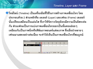 Timeline, Layer และ Frame
ไทม์ ไลน์ (Timeline) เป็ นเครื่ องมือที่ใช้ ในการสร้ างภาพเคลื่อนไหว โดย
 ประกอบด้ วย 2 ส่ วนหลักคือ เลเยอร์ (Layer) และเฟรม (Frame) เลเยอร์
 นันเปรี ยบเสมือนเป็ นแผ่ นใส ที่เราใช้ จัดวางวัตถุยังคงมีความเป็ นอิสระต่ อ
   ้
 กัน ส่ วนเฟรมเป็ นการแบ่ งภาพเคลื่อนไหวออกเป็ นขันตอนย่ อยๆ
                                                          ้
 เหมือนกับเป็ นภาพนิ่งหรื อฟิ ล์ มภาพยนตร์ แต่ ละภาพ ซึ่งเมื่อนาหลายๆ
 เฟรมมาแสดงอย่ างต่ อเนื่อง จะทาให้ เห็นเป็ นภาพเคลื่อนไหวที่สมบูรณ์
 