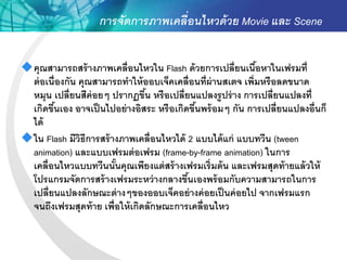 การจัดการภาพเคลื่อนไหวด้ วย Movie และ Scene


คุณสามารถสร้ างภาพเคลื่อนไหวใน Flash ด้ วยการเปลี่ยนเนือหาในเฟรมที่
                                                            ้
 ต่ อเนื่องกัน คุณสามารถทาให้ ออบเจ็คเคลื่อนที่ผ่านสเตจ เพิ่มหรื อลดขนาด
 หมุน เปลี่ยนสีค่อยๆ ปรากฏขึน หรื อเปลี่ยนแปลงรู ปร่ าง การเปลี่ยนแปลงที่
                                ้
 เกิดขึนเอง อาจเป็ นไปอย่ างอิสระ หรื อเกิดขึนพร้ อมๆ กัน การเปลี่ยนแปลงอื่นก็
         ้                                   ้
 ได้
ใน Flash มีวิธีการสร้ างภาพเคลื่อนไหวได้ 2 แบบได้ แก่ แบบทวีน (tween
 animation) และแบบเฟรมต่ อเฟรม (frame-by-frame animation) ในการ
 เคลื่อนไหวแบบทวีนนันคุณเพียงแต่ สร้ างเฟรมเริ่มต้ น และเฟรมสุดท้ ายแล้ วให้
                        ้
 โปรแกรมจัดการสร้ างเฟรมระหว่ างกลางขึนเองพร้ อมกับความสามารถในการ
                                           ้
 เปลี่ยนแปลงลักษณะต่ างๆของออบเจ็คอย่ างค่ อยเป็ นค่ อยไป จากเฟรมแรก
 จนถึงเฟรมสุดท้ าย เพื่อให้ เกิดลักษณะการเคลื่อนไหว
 